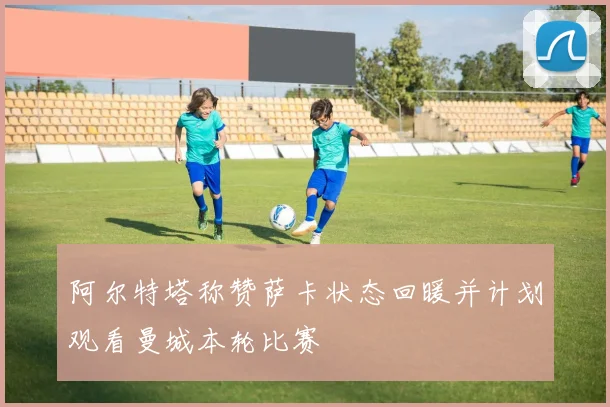 阿尔特塔称赞萨卡状态回暖并计划观看曼城本轮比赛