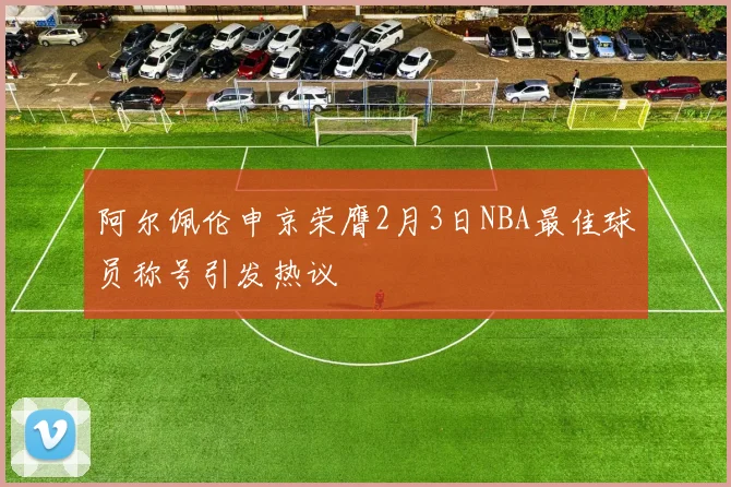 阿尔佩伦申京荣膺2月3日NBA最佳球员称号引发热议