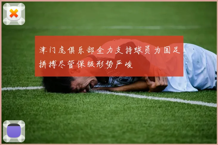 津门虎俱乐部全力支持球员为国足拼搏尽管保级形势严峻