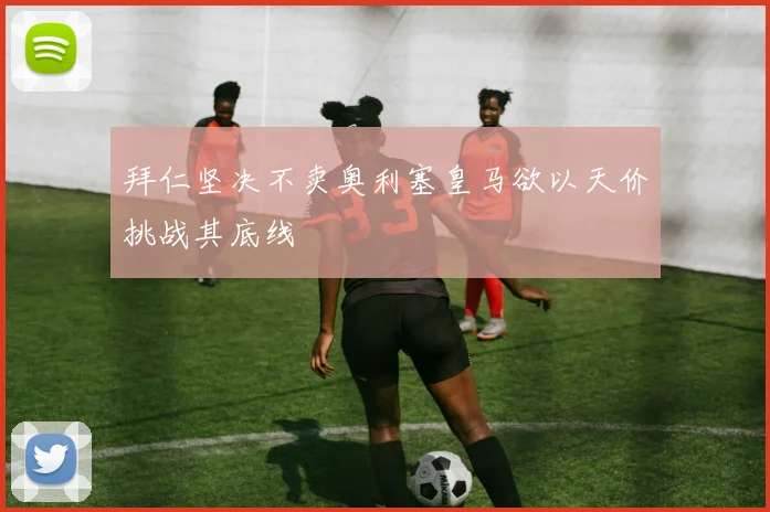 拜仁坚决不卖奥利塞皇马欲以天价挑战其底线