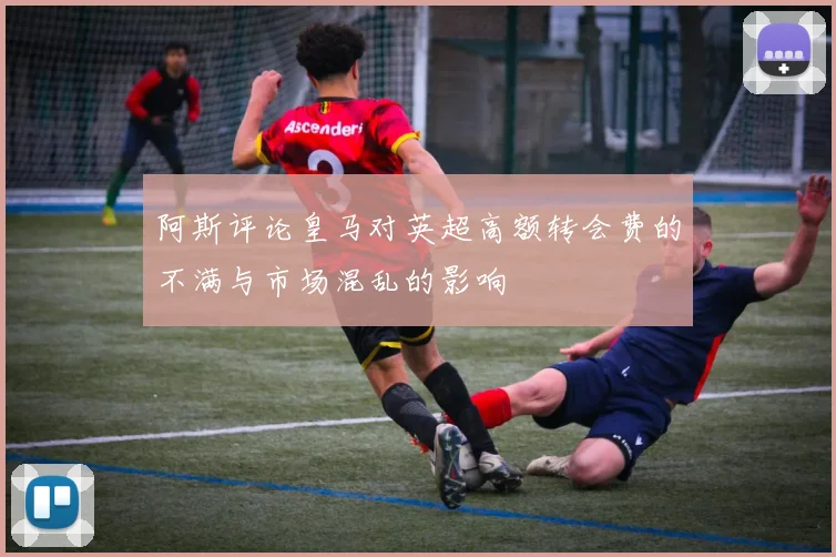 阿斯评论皇马对英超高额转会费的不满与市场混乱的影响
