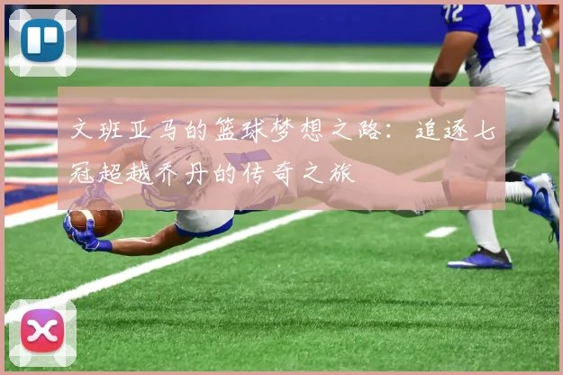 文班亚马的篮球梦想之路：追逐七冠超越乔丹的传奇之旅