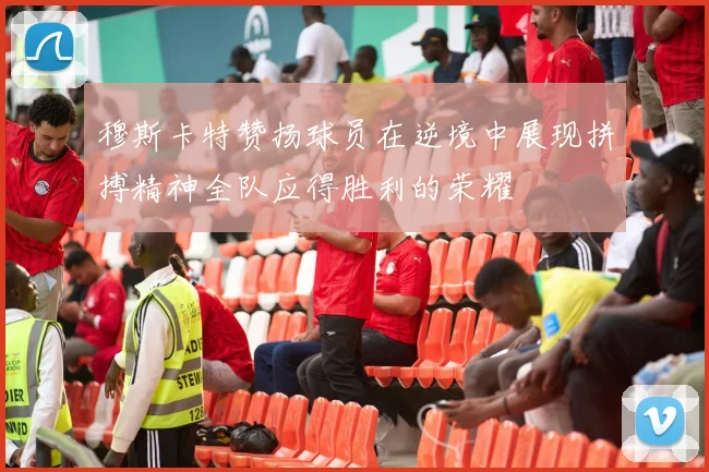 穆斯卡特赞扬球员在逆境中展现拼搏精神全队应得胜利的荣耀