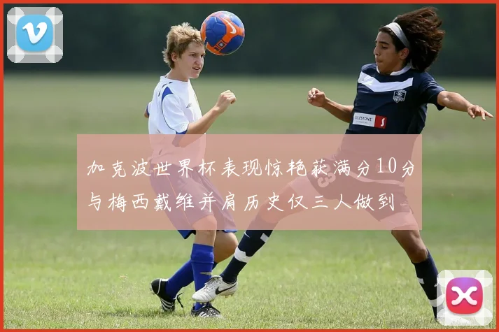 加克波世界杯表现惊艳获满分10分与梅西戴维并肩历史仅三人做到