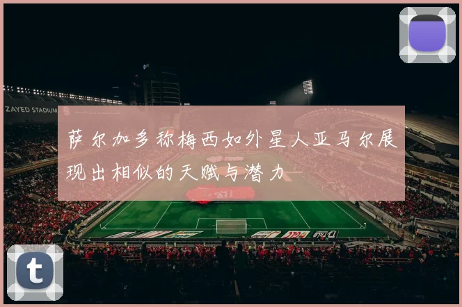 萨尔加多称梅西如外星人亚马尔展现出相似的天赋与潜力