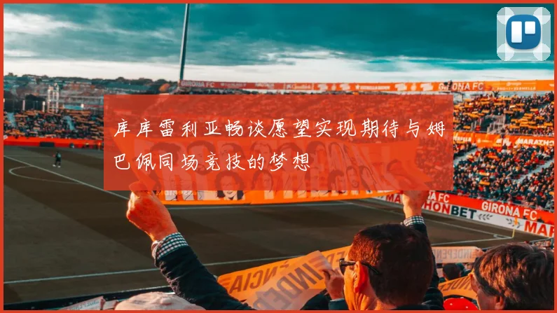 库库雷利亚畅谈愿望实现期待与姆巴佩同场竞技的梦想