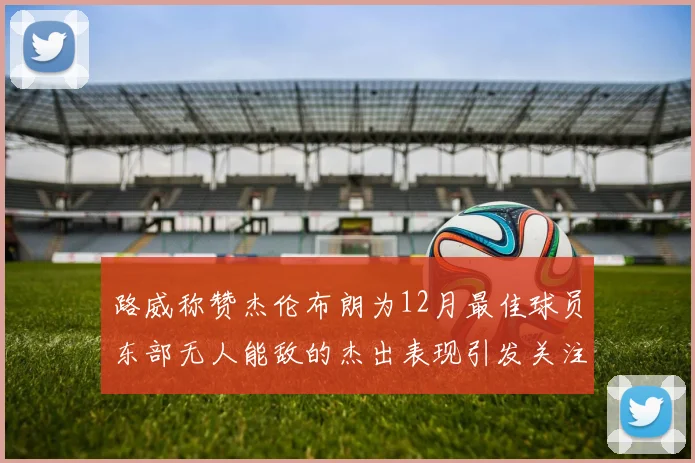 路威称赞杰伦布朗为12月最佳球员东部无人能敌的杰出表现引发关注