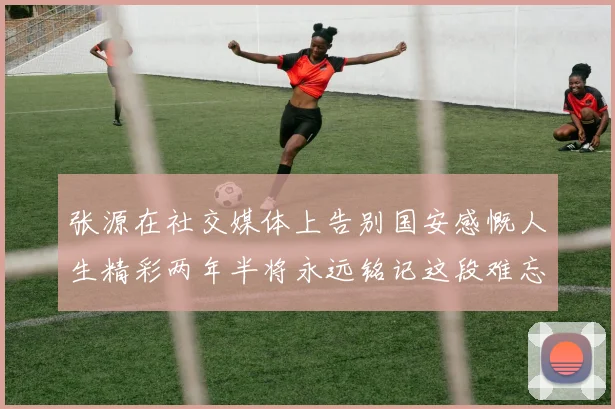 张源在社交媒体上告别国安感慨人生精彩两年半将永远铭记这段难忘故事