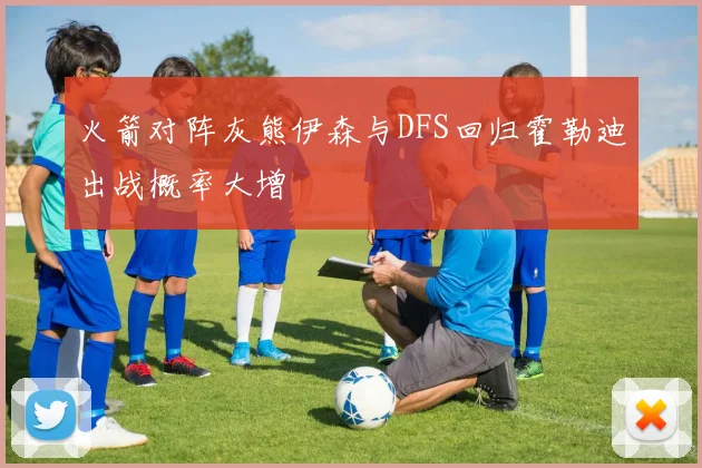 火箭对阵灰熊伊森与DFS回归霍勒迪出战概率大增