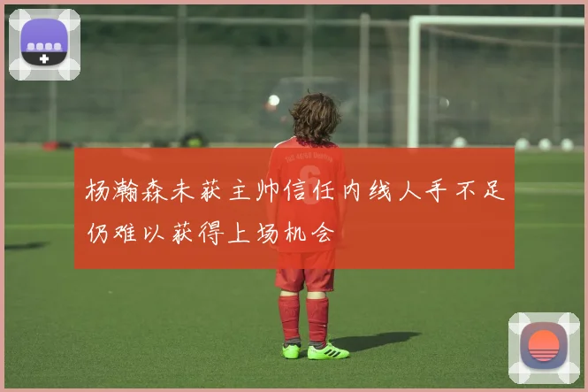 杨瀚森未获主帅信任内线人手不足仍难以获得上场机会