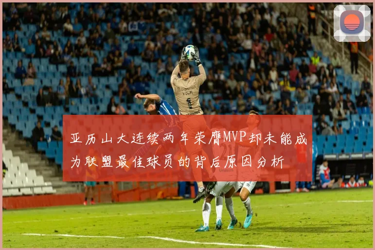亚历山大连续两年荣膺MVP却未能成为联盟最佳球员的背后原因分析