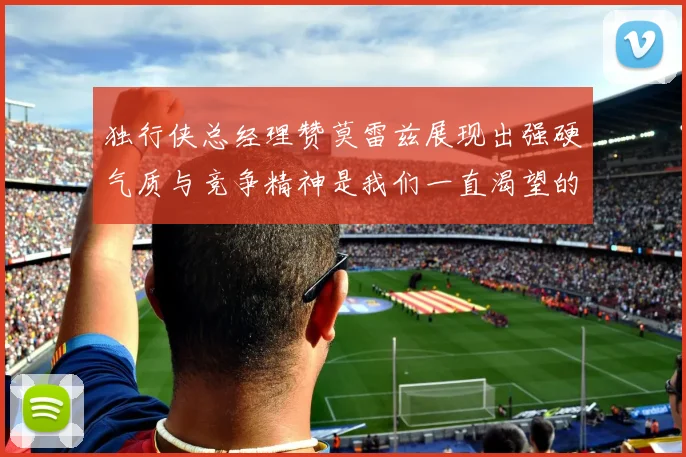 独行侠总经理赞莫雷兹展现出强硬气质与竞争精神是我们一直渴望的特质