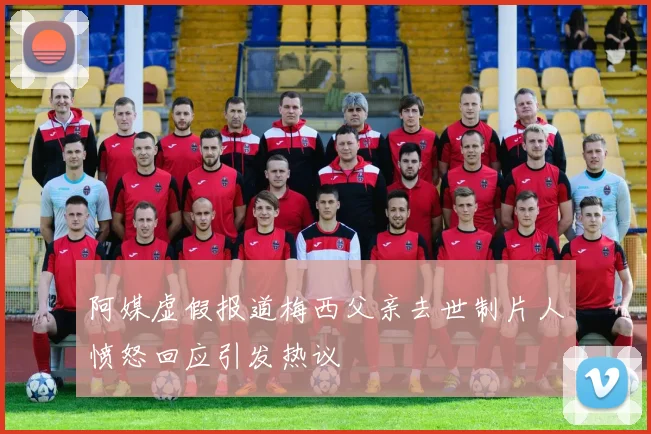 阿媒虚假报道梅西父亲去世制片人愤怒回应引发热议