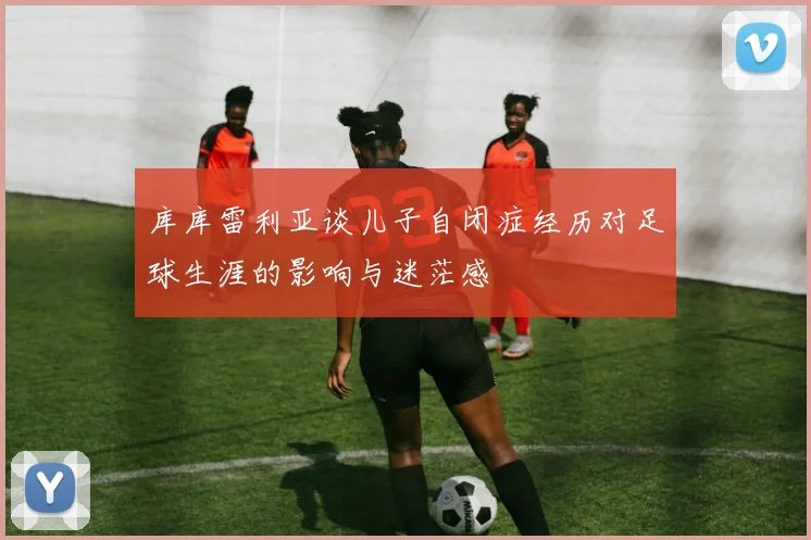 库库雷利亚谈儿子自闭症经历对足球生涯的影响与迷茫感