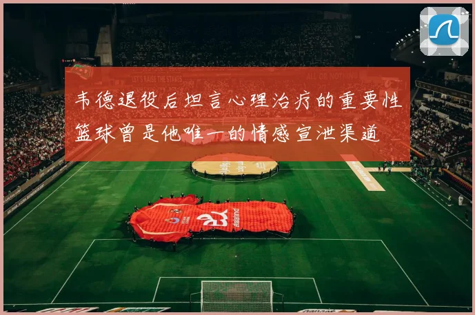 韦德退役后坦言心理治疗的重要性篮球曾是他唯一的情感宣泄渠道