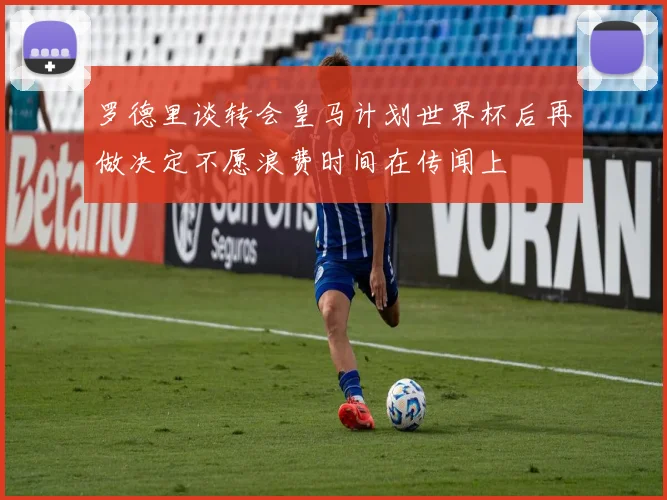 罗德里谈转会皇马计划世界杯后再做决定不愿浪费时间在传闻上