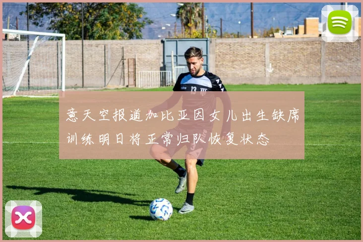 意天空报道加比亚因女儿出生缺席训练明日将正常归队恢复状态