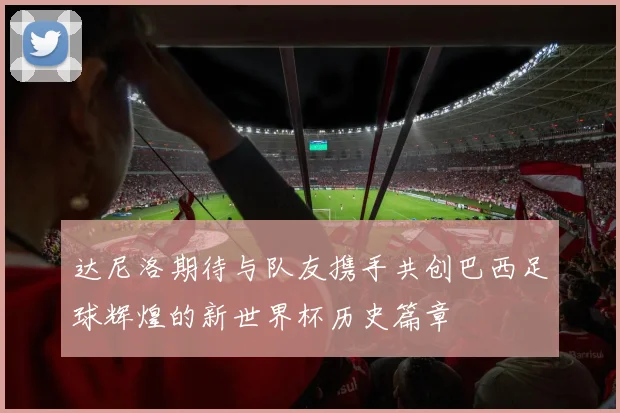 达尼洛期待与队友携手共创巴西足球辉煌的新世界杯历史篇章