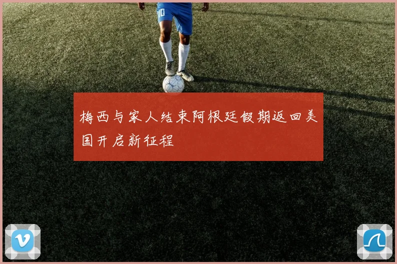 梅西与家人结束阿根廷假期返回美国开启新征程