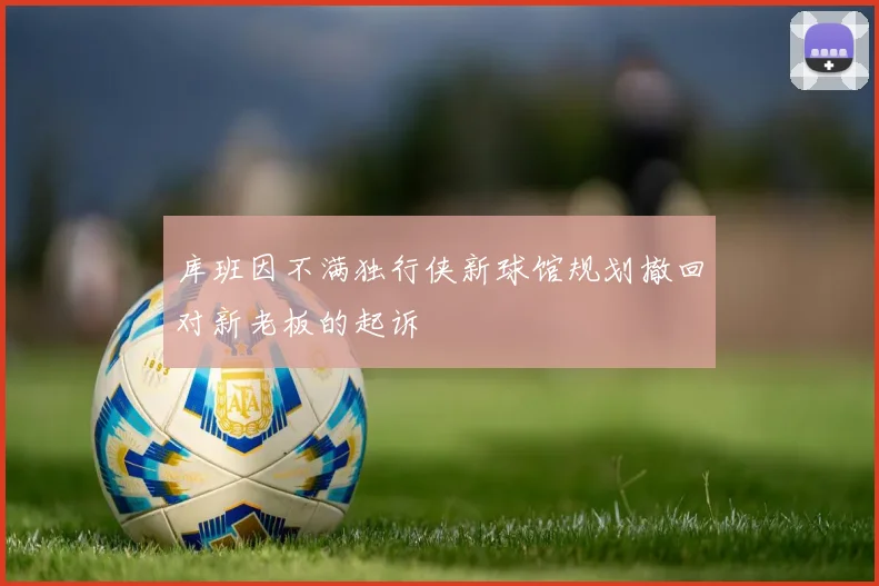 库班因不满独行侠新球馆规划撤回对新老板的起诉